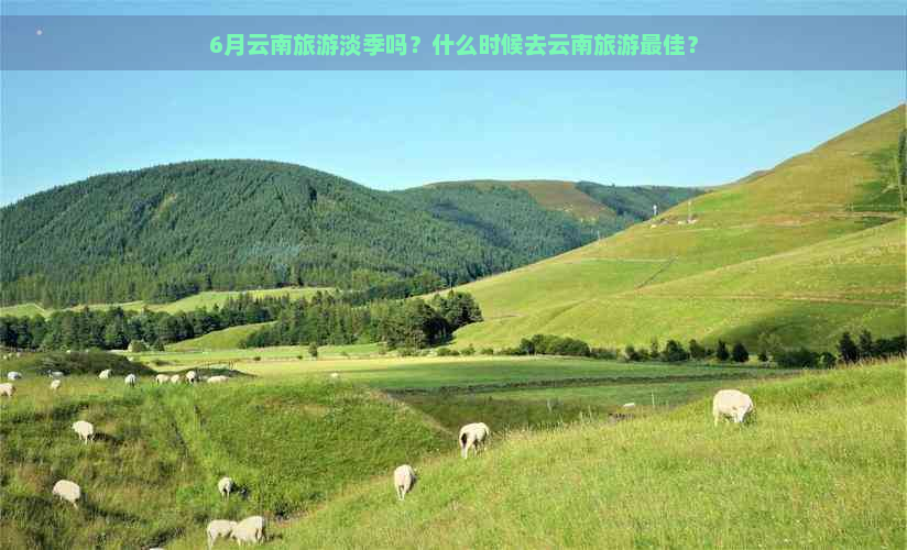 6月云南旅游淡季吗？什么时候去云南旅游更佳？