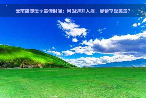 云南旅游淡季更佳时间：何时避开人群，尽情享受美景？