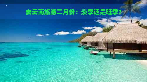 去云南旅游二月份：淡季还是旺季？