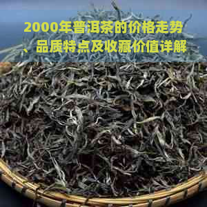 2000年普洱茶的价格走势、品质特点及收藏价值详解，带你了解当年普洱茶市场