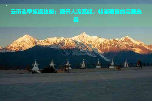 云南淡季旅游攻略：避开人流高峰，畅游美景的完美选择