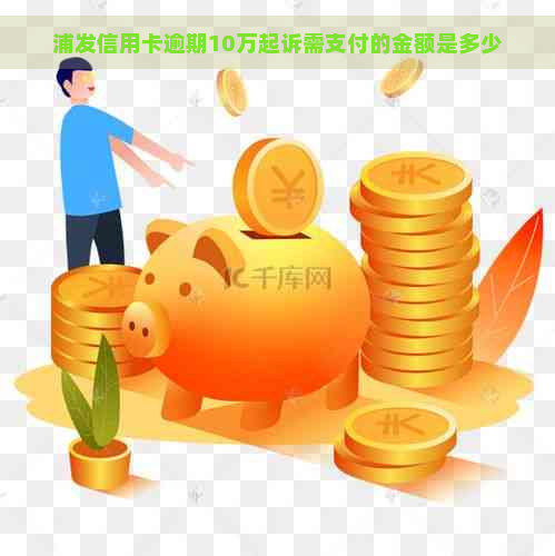 浦发信用卡逾期10万起诉需支付的金额是多少