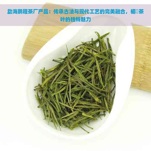 勐海鹏程茶厂产品：传承古法与现代工艺的完美融合，楣忕茶叶的独特魅力