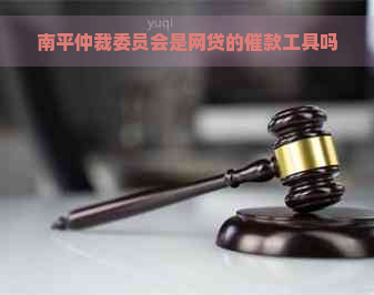 南平仲裁委员会是网贷的催款工具吗