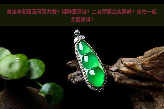 黄金与和田玉可否共戴？哪种更保值？二者摩擦会变黑吗？穿在一起会磨损吗？