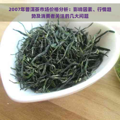 2007年普洱茶市场价格分析：影响因素、行情趋势及消费者关注的几大问题