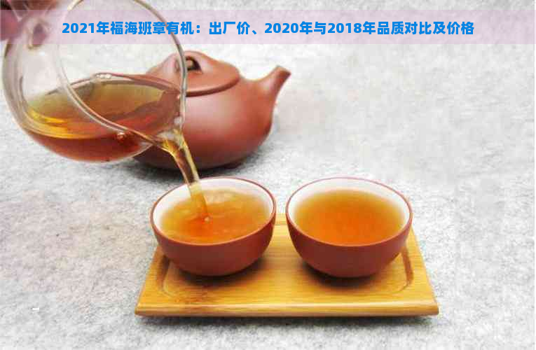 2021年福海班章有机：出厂价、2020年与2018年品质对比及价格