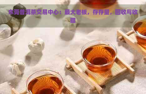 东莞普洱茶交易中心：更大老板，存存量，回收与收藏