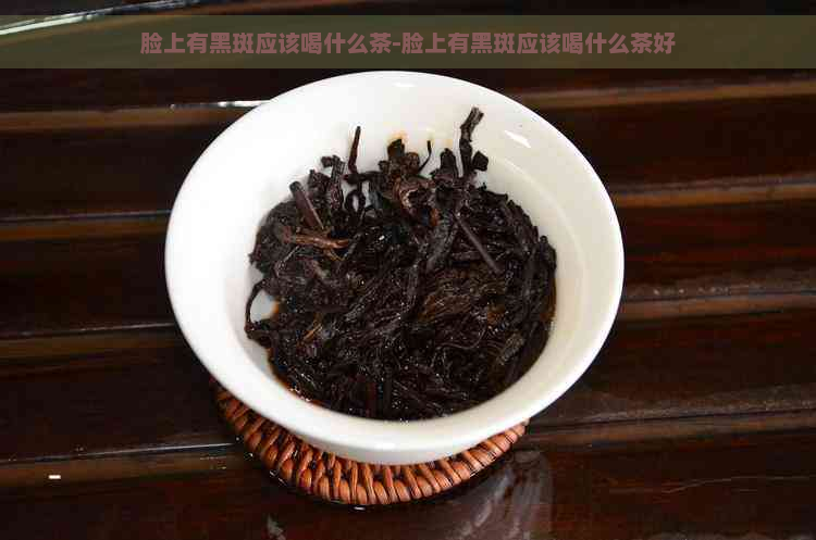 脸上有黑斑应该喝什么茶-脸上有黑斑应该喝什么茶好