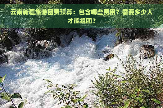 云南新疆旅游团费预算：包含哪些费用？需要多少人才能组团？