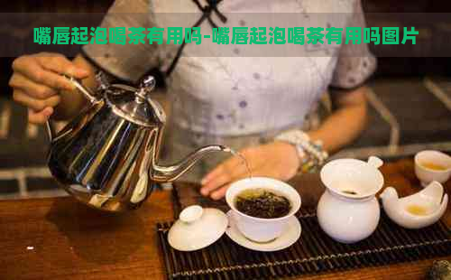 嘴唇起泡喝茶有用吗-嘴唇起泡喝茶有用吗图片