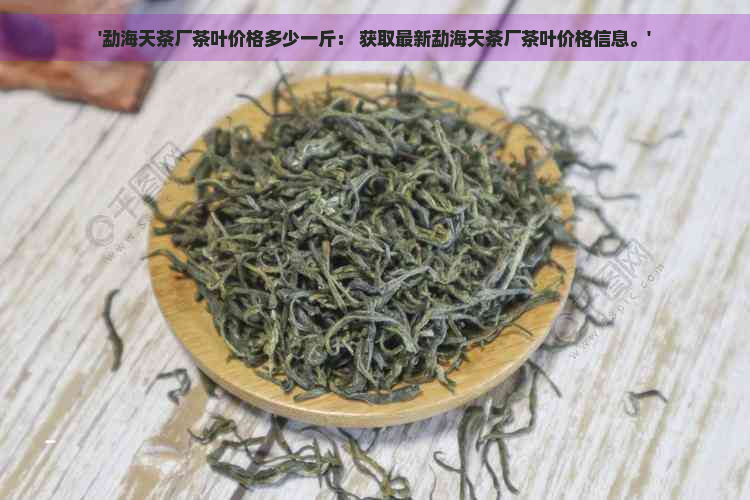 '勐海天茶厂茶叶价格多少一斤： 获取最新勐海天茶厂茶叶价格信息。'