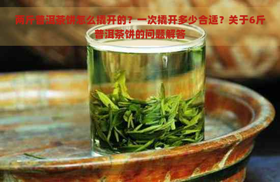 两斤普洱茶饼怎么撬开的？一次撬开多少合适？关于6斤普洱茶饼的问题解答