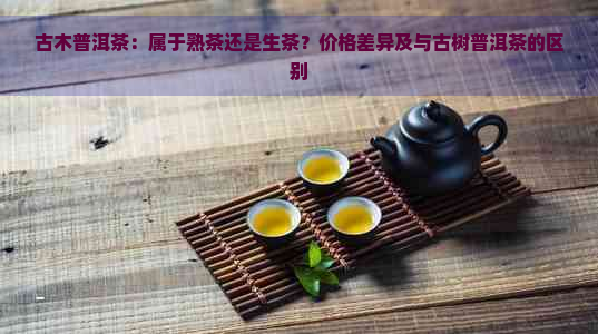 古木普洱茶：属于熟茶还是生茶？价格差异及与古树普洱茶的区别