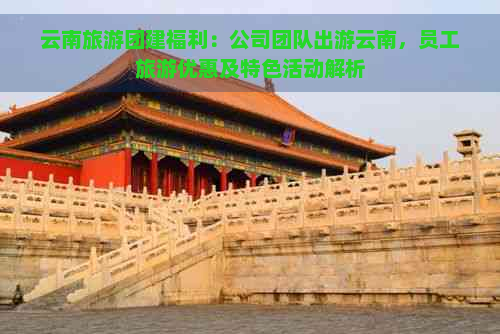 云南旅游团建福利：公司团队出游云南，员工旅游优惠及特色活动解析