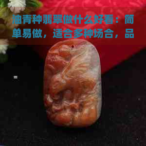 油青种翡翠做什么好看：简单易做，适合多种场合，品质优良