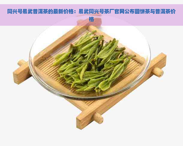 同兴号易武普洱茶的最新价格：易武同兴号茶厂官网公布圆饼茶与普洱茶价格