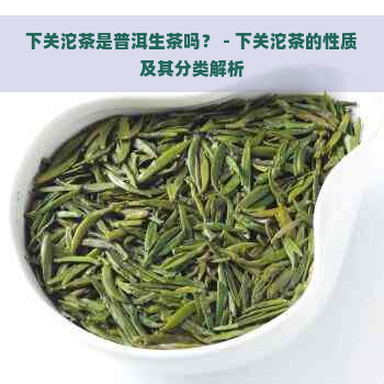 下关沱茶是普洱生茶吗？ - 下关沱茶的性质及其分类解析