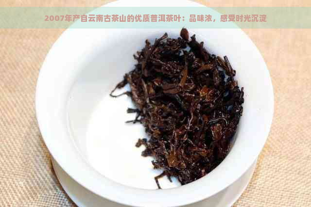 2007年产自云南古茶山的优质普洱茶叶：品味浓，感受时光沉淀