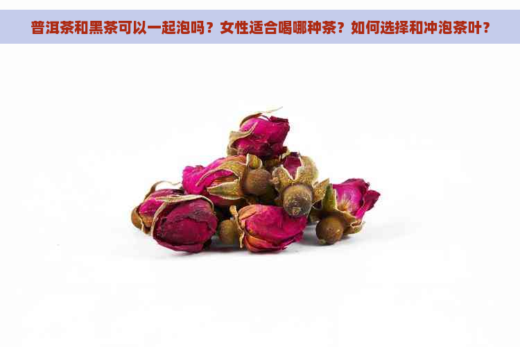 普洱茶和黑茶可以一起泡吗？女性适合喝哪种茶？如何选择和冲泡茶叶？