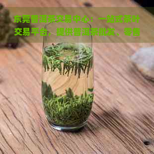 东莞普洱茶交易中心：一站式茶叶交易平台，提供普洱茶批发、零售及鉴定服务