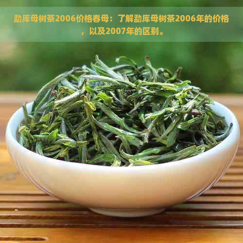 勐库母树茶2006价格春母：了解勐库母树茶2006年的价格，以及2007年的区别。