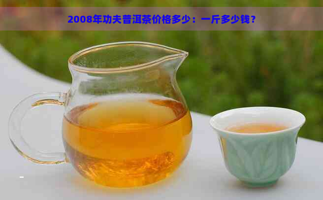 2008年功夫普洱茶价格多少：一斤多少钱？