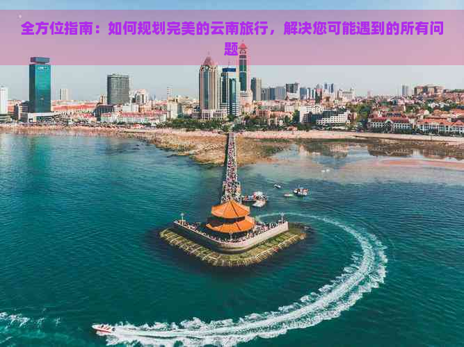 全方位指南：如何规划完美的云南旅行，解决您可能遇到的所有问题