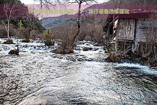 去云南旅游背包推荐一下 - 旅行装备选择建议