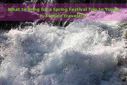 What to Bring for a Spring Festival Trip to Yunnan, Female travelers?