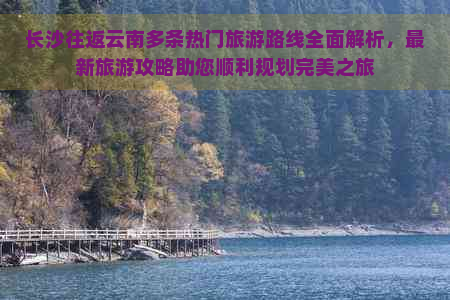 长沙往返云南多条热门旅游路线全面解析，最新旅游攻略助您顺利规划完美之旅