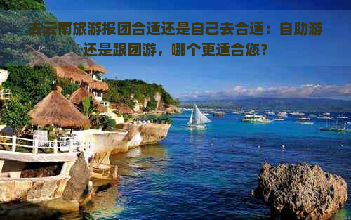 去云南旅游报团合适还是自己去合适：自助游还是跟团游，哪个更适合您？