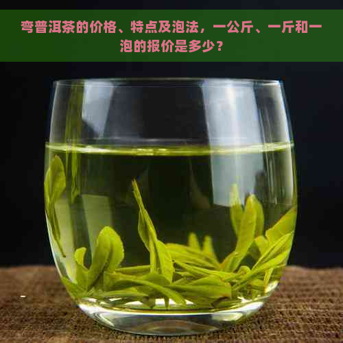 弯普洱茶的价格、特点及泡法，一公斤、一斤和一泡的报价是多少？