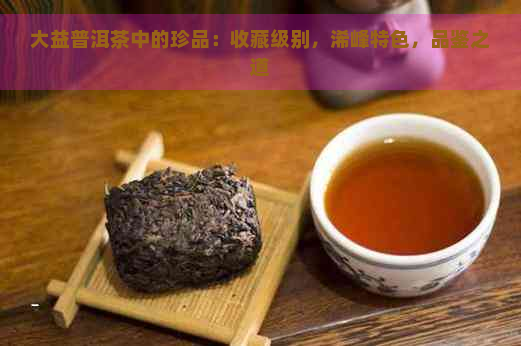 大益普洱茶中的珍品：收藏级别，浠峰特色，品鉴之道