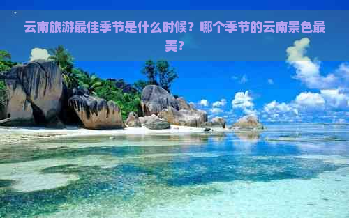 云南旅游更佳季节是什么时候？哪个季节的云南景色最美？