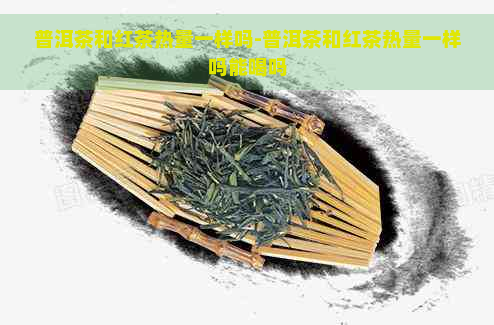 普洱茶和红茶热量一样吗-普洱茶和红茶热量一样吗能喝吗