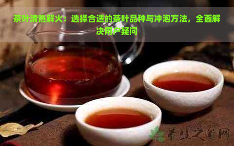 茶叶清热解火：选择合适的茶叶品种与冲泡方法，全面解决用户疑问