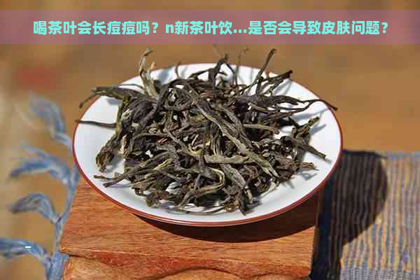 喝茶叶会长痘痘吗？n新茶叶饮...是否会导致皮肤问题？