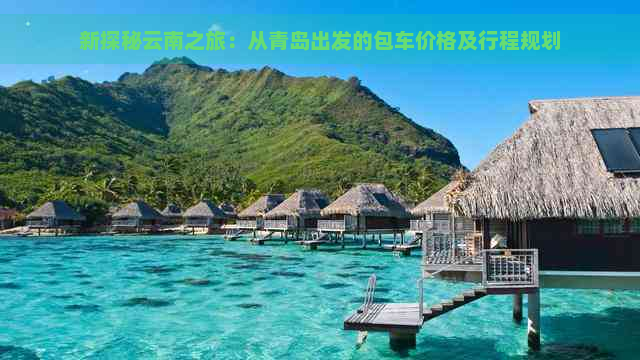 新探秘云南之旅：从青岛出发的包车价格及行程规划