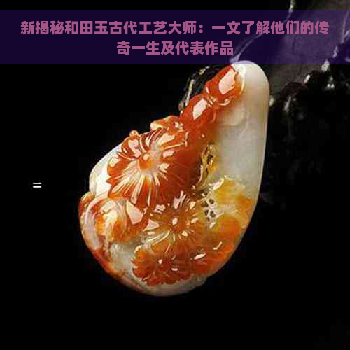 新揭秘和田玉古代工艺大师：一文了解他们的传奇一生及代表作品