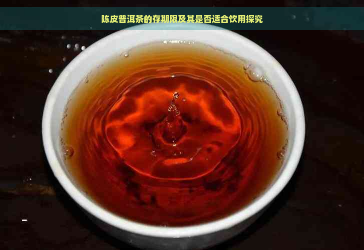 陈皮普洱茶的存期限及其是否适合饮用探究