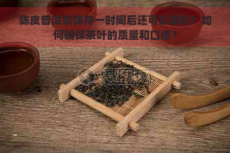 陈皮普洱茶保存一时间后还可以喝吗？如何确保茶叶的质量和口感？