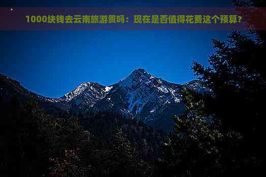 1000块钱去云南旅游贵吗：现在是否值得花费这个预算？