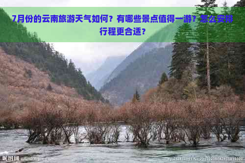 7月份的云南旅游天气如何？有哪些景点值得一游？怎么安排行程更合适？