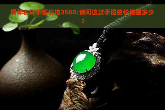 糯种春彩手镯价格3500:请问这款手镯的价格是多少？