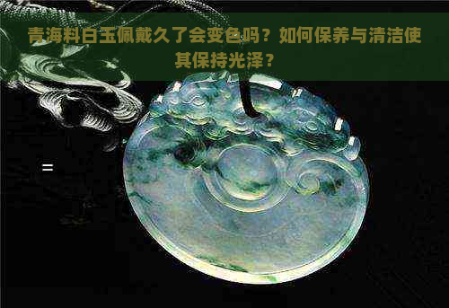 青海料白玉佩戴久了会变色吗？如何保养与清洁使其保持光泽？