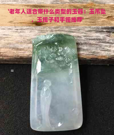 '老年人适合带什么类型的玉器：玉吊坠，玉镯子和手镯推荐'