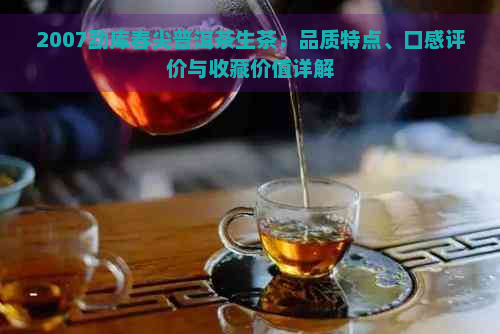 2007勐库春尖普洱茶生茶：品质特点、口感评价与收藏价值详解