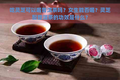 吃灵芝可以喝普洱茶吗？女生能否喝？灵芝配普洱茶的功效是什么？