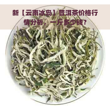 新【云南冰岛】普洱茶价格行情分析，一斤多少钱？